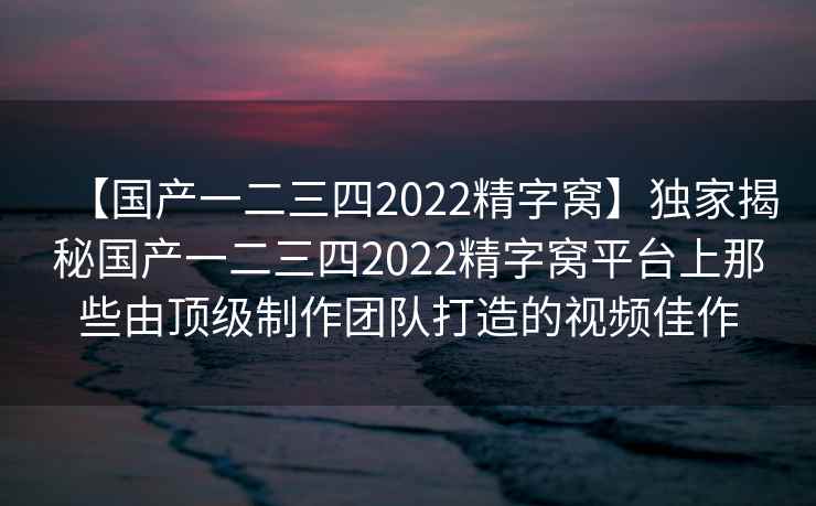 【国产一二三四2022精字窝】独家揭秘国产一二三四2022精字窝平台上那些由顶级制作团队打造的视频佳作
