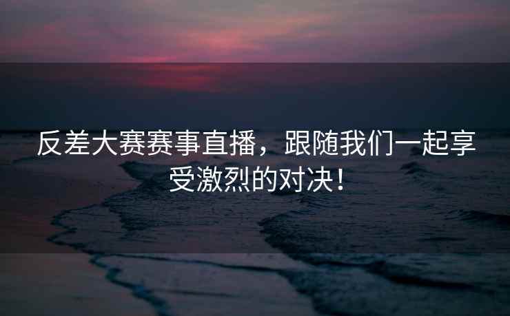 反差大赛赛事直播，跟随我们一起享受激烈的对决！