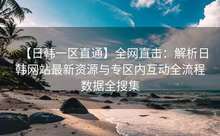 【日韩一区直通】全网直击：解析日韩网站最新资源与专区内互动全流程数据全搜集