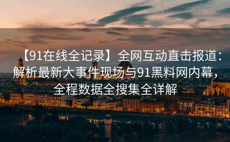 【91在线全记录】全网互动直击报道：解析最新大事件现场与91黑料网内幕，全程数据全搜集全详解