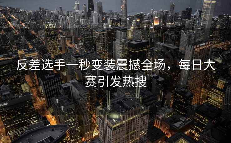 反差选手一秒变装震撼全场，每日大赛引发热搜