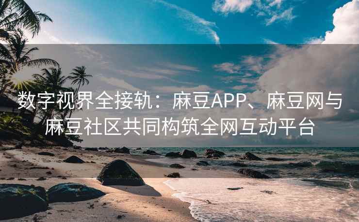 数字视界全接轨：麻豆APP、麻豆网与麻豆社区共同构筑全网互动平台