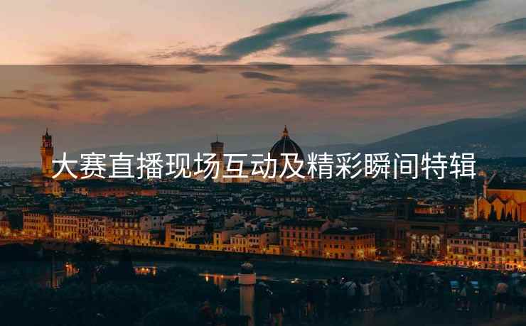 大赛直播现场互动及精彩瞬间特辑