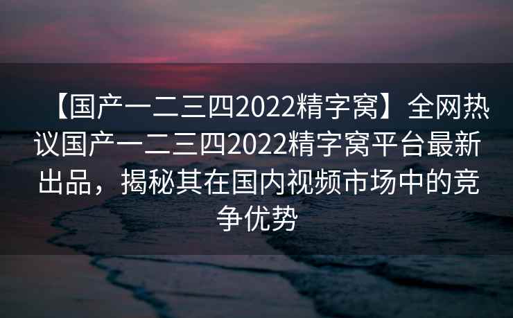 【国产一二三四2022精字窝】全网热议国产一二三四2022精字窝平台最新出品，揭秘其在国内视频市场中的竞争优势