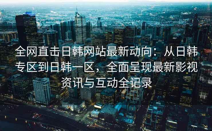 全网直击日韩网站最新动向：从日韩专区到日韩一区，全面呈现最新影视资讯与互动全记录
