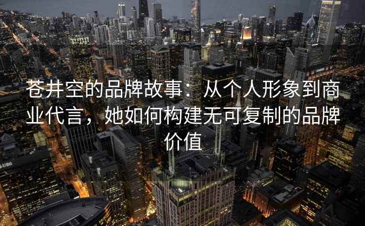 苍井空的品牌故事：从个人形象到商业代言，她如何构建无可复制的品牌价值