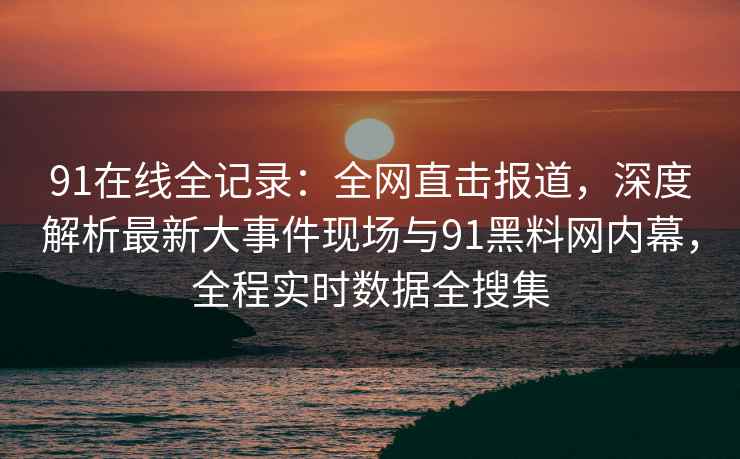 91在线全记录：全网直击报道，深度解析最新大事件现场与91黑料网内幕，全程实时数据全搜集