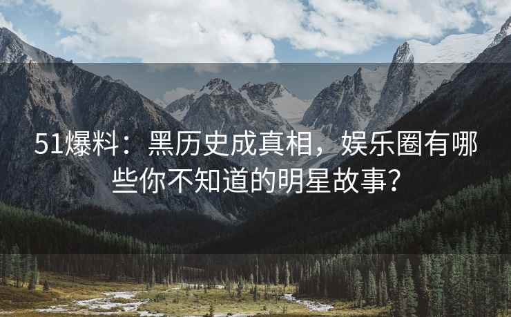 51爆料：黑历史成真相，娱乐圈有哪些你不知道的明星故事？