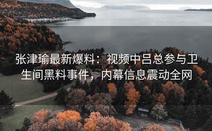 张津瑜最新爆料：视频中吕总参与卫生间黑料事件，内幕信息震动全网