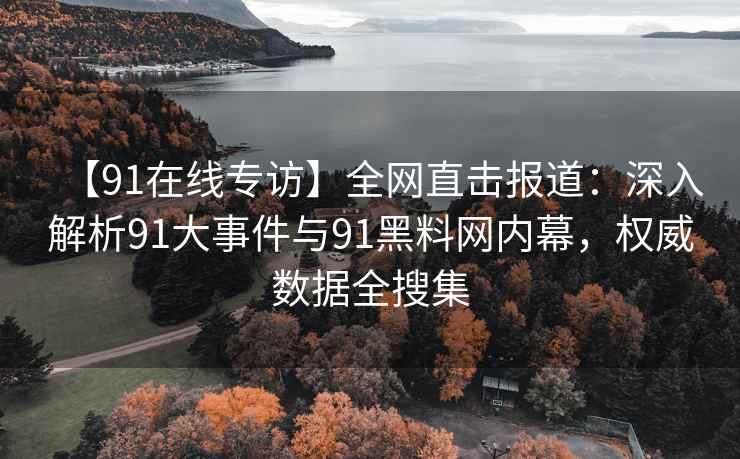 【91在线专访】全网直击报道：深入解析91大事件与91黑料网内幕，权威数据全搜集