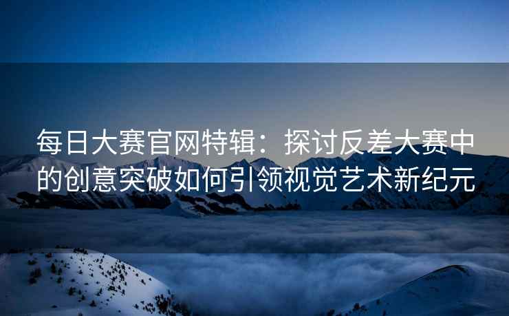 每日大赛官网特辑：探讨反差大赛中的创意突破如何引领视觉艺术新纪元