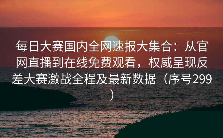 每日大赛国内全网速报大集合：从官网直播到在线免费观看，权威呈现反差大赛激战全程及最新数据（序号299）