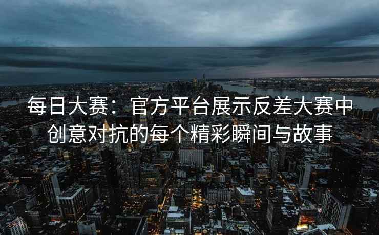 每日大赛：官方平台展示反差大赛中创意对抗的每个精彩瞬间与故事