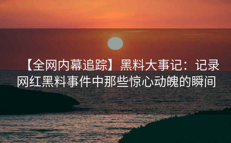 【全网内幕追踪】黑料大事记：记录网红黑料事件中那些惊心动魄的瞬间
