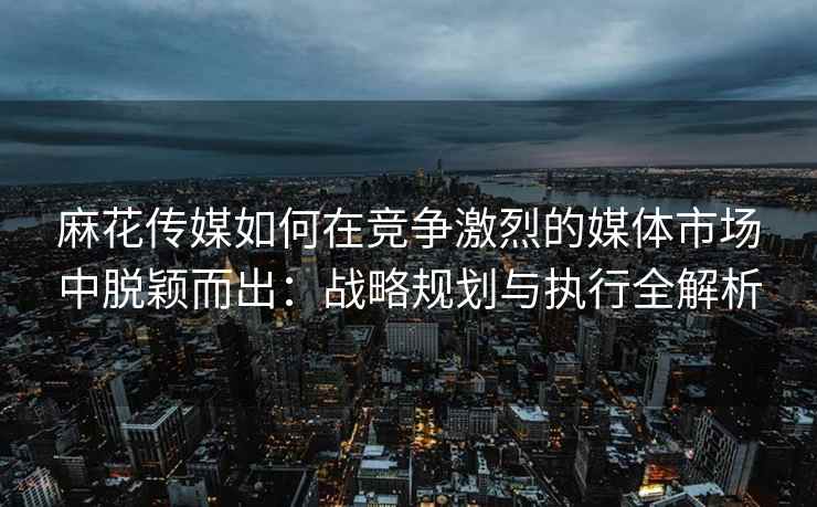 麻花传媒如何在竞争激烈的媒体市场中脱颖而出：战略规划与执行全解析