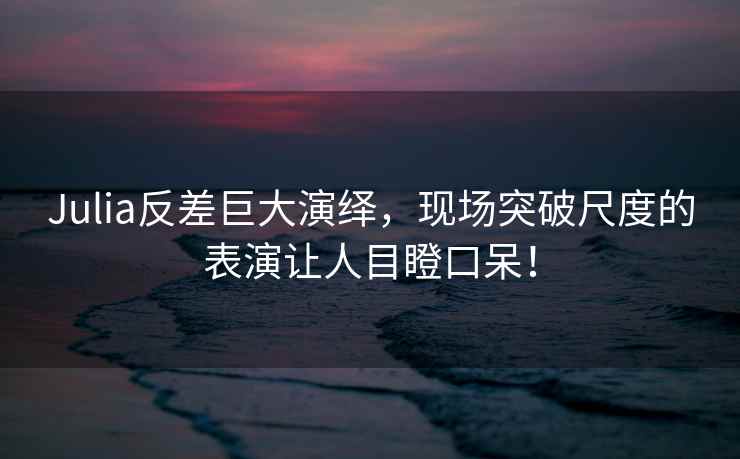 Julia反差巨大演绎，现场突破尺度的表演让人目瞪口呆！