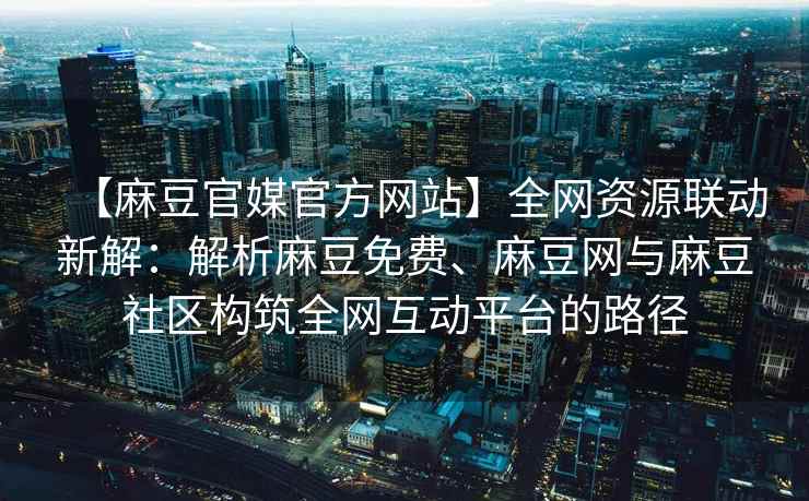 【麻豆官媒官方网站】全网资源联动新解：解析麻豆免费、麻豆网与麻豆社区构筑全网互动平台的路径