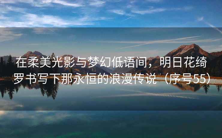 在柔美光影与梦幻低语间，明日花绮罗书写下那永恒的浪漫传说（序号55）