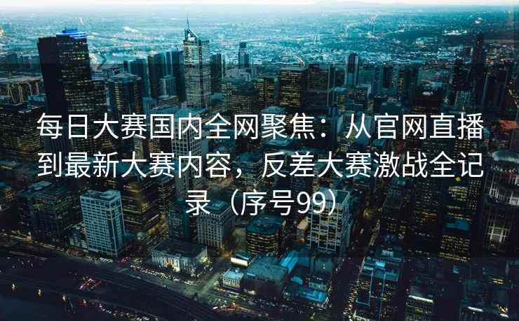 每日大赛国内全网聚焦：从官网直播到最新大赛内容，反差大赛激战全记录（序号99）
