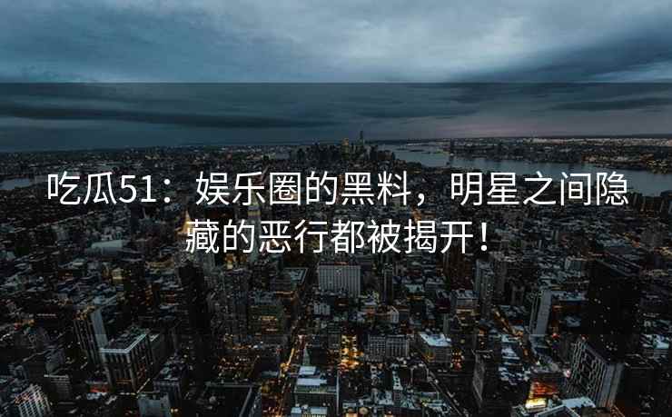吃瓜51：娱乐圈的黑料，明星之间隐藏的恶行都被揭开！