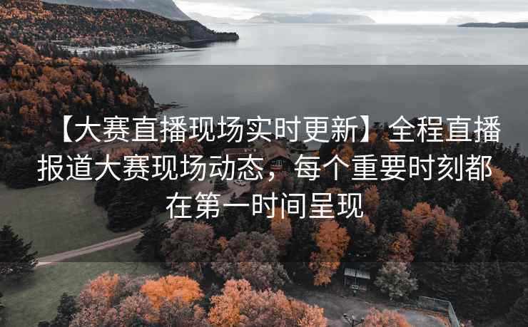 【大赛直播现场实时更新】全程直播报道大赛现场动态，每个重要时刻都在第一时间呈现