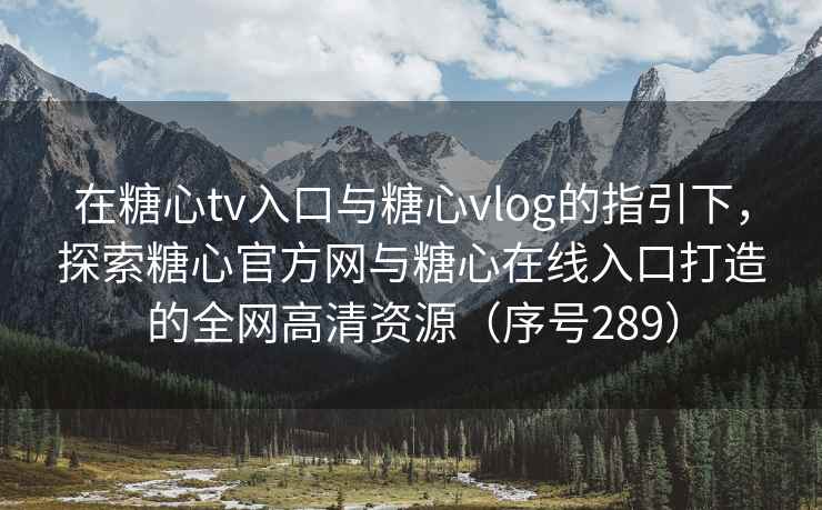 在糖心tv入口与糖心vlog的指引下，探索糖心官方网与糖心在线入口打造的全网高清资源（序号289）