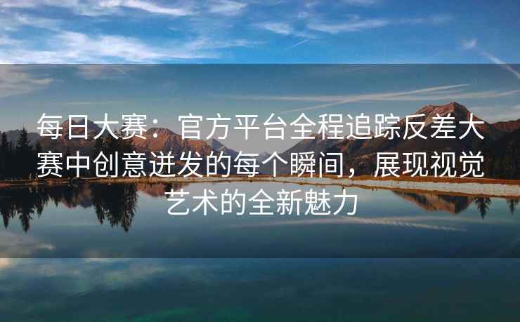 每日大赛：官方平台全程追踪反差大赛中创意迸发的每个瞬间，展现视觉艺术的全新魅力