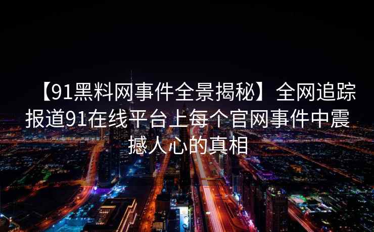 【91黑料网事件全景揭秘】全网追踪报道91在线平台上每个官网事件中震撼人心的真相