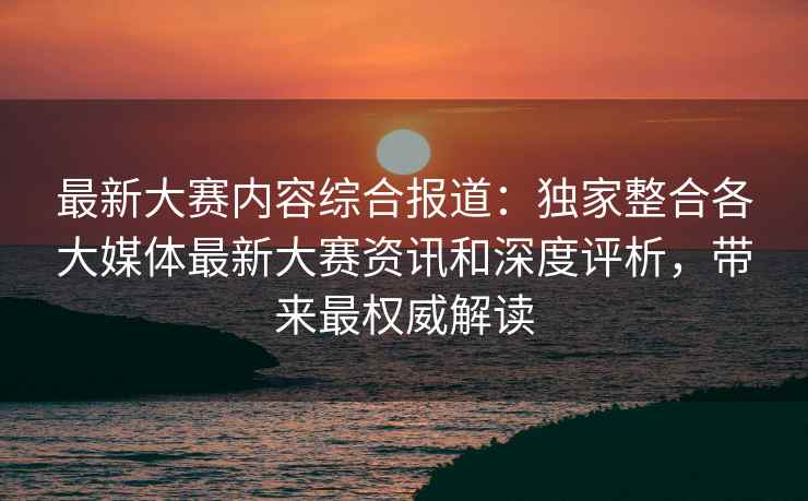 最新大赛内容综合报道：独家整合各大媒体最新大赛资讯和深度评析，带来最权威解读