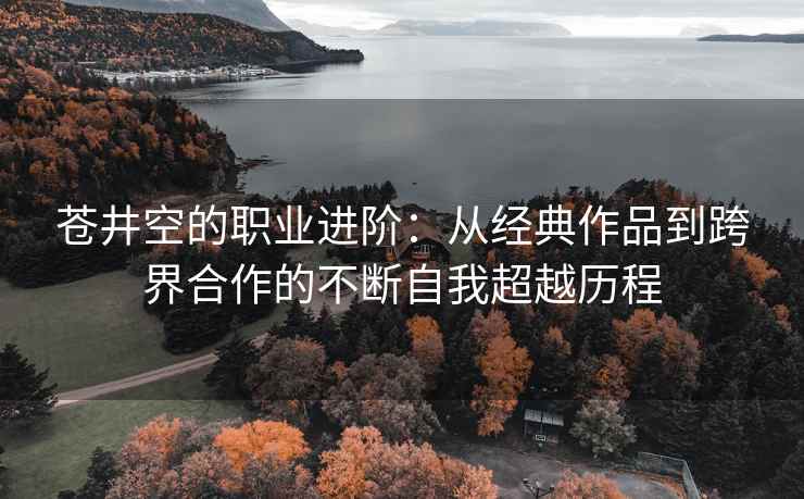 苍井空的职业进阶：从经典作品到跨界合作的不断自我超越历程