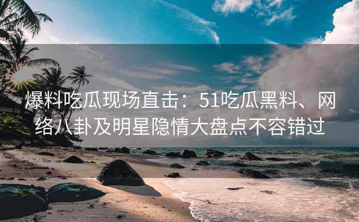 爆料吃瓜现场直击：51吃瓜黑料、网络八卦及明星隐情大盘点不容错过
