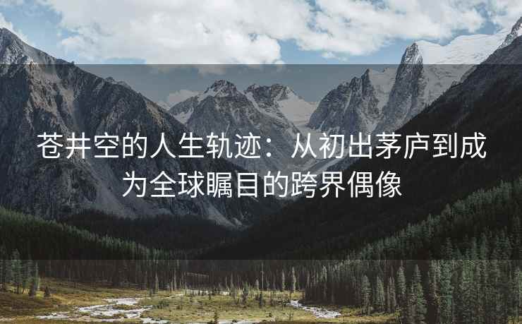 苍井空的人生轨迹：从初出茅庐到成为全球瞩目的跨界偶像