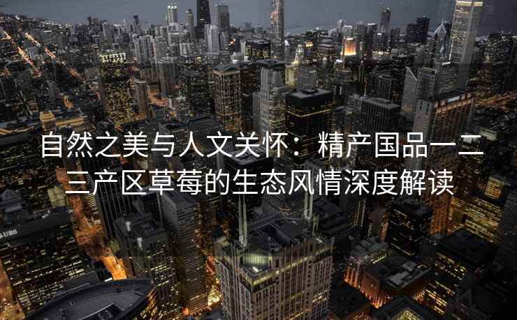 自然之美与人文关怀：精产国品一二三产区草莓的生态风情深度解读