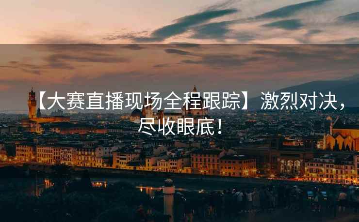 【大赛直播现场全程跟踪】激烈对决，尽收眼底！