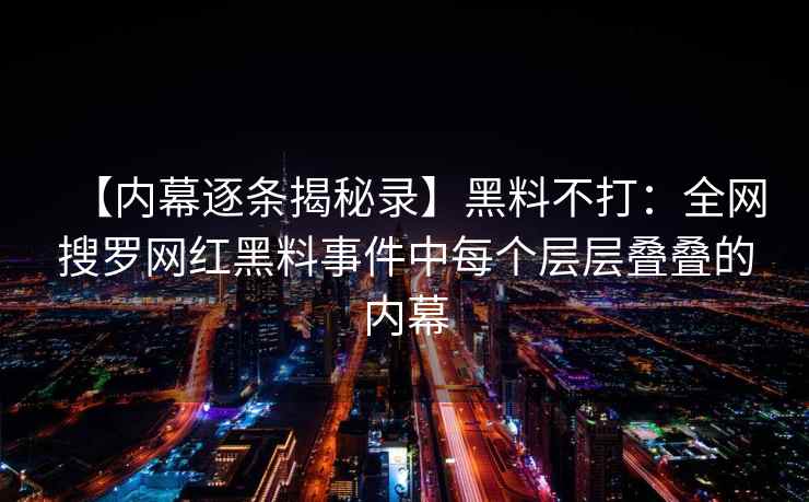 【内幕逐条揭秘录】黑料不打：全网搜罗网红黑料事件中每个层层叠叠的内幕