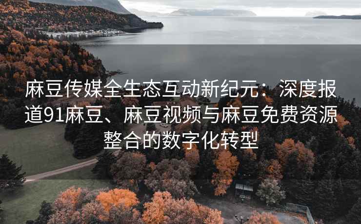 麻豆传媒全生态互动新纪元：深度报道91麻豆、麻豆视频与麻豆免费资源整合的数字化转型