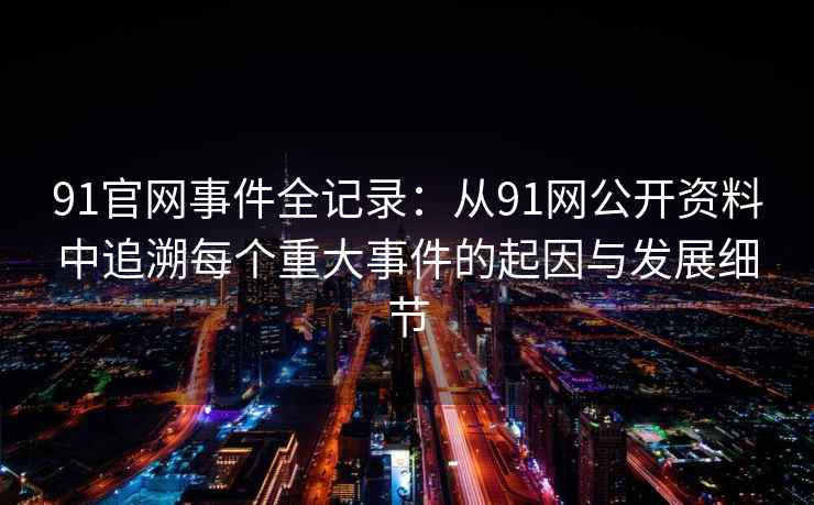91官网事件全记录：从91网公开资料中追溯每个重大事件的起因与发展细节