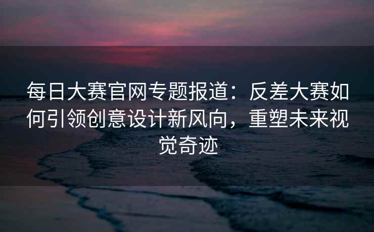 每日大赛官网专题报道：反差大赛如何引领创意设计新风向，重塑未来视觉奇迹