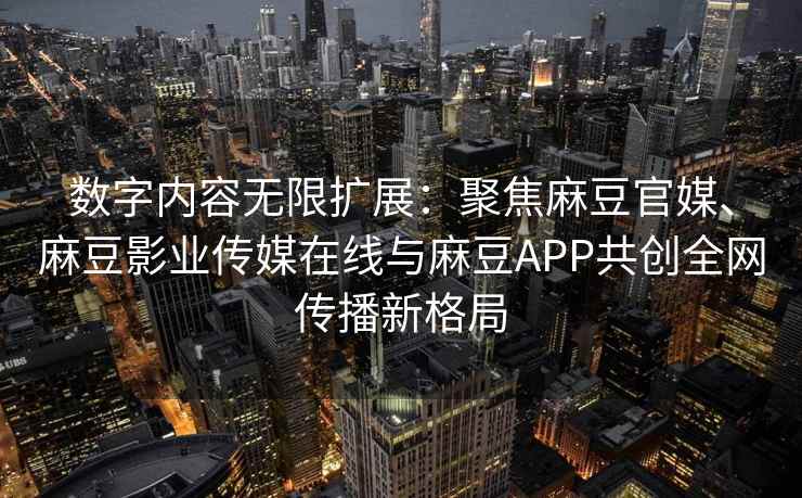 数字内容无限扩展：聚焦麻豆官媒、麻豆影业传媒在线与麻豆APP共创全网传播新格局