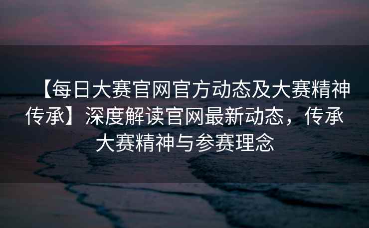 【每日大赛官网官方动态及大赛精神传承】深度解读官网最新动态，传承大赛精神与参赛理念