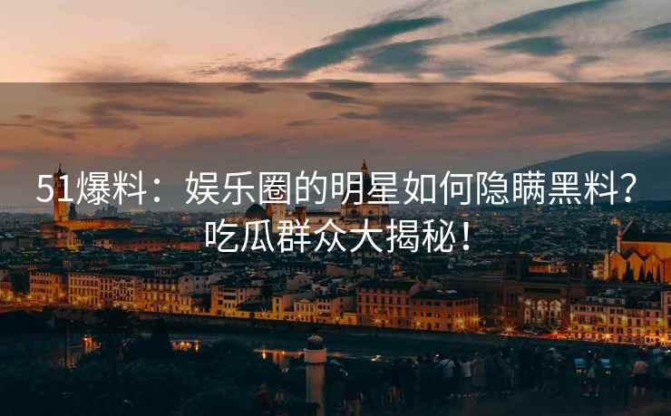 51爆料：娱乐圈的明星如何隐瞒黑料？吃瓜群众大揭秘！