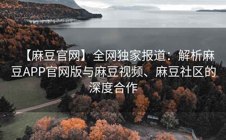 【麻豆官网】全网独家报道：解析麻豆APP官网版与麻豆视频、麻豆社区的深度合作