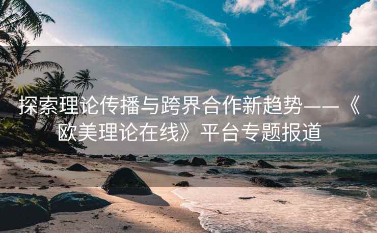 探索理论传播与跨界合作新趋势——《欧美理论在线》平台专题报道