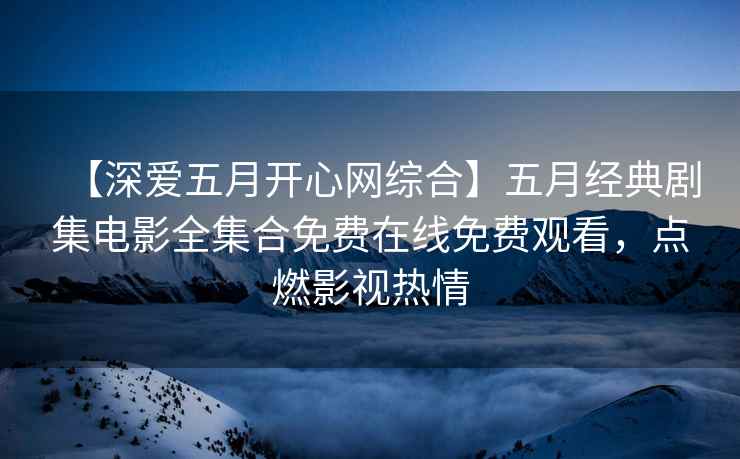 【深爱五月开心网综合】五月经典剧集电影全集合免费在线免费观看，点燃影视热情