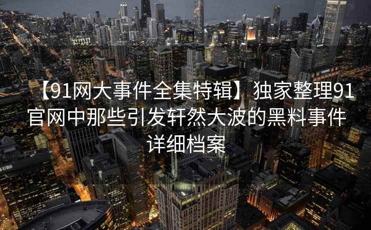 【91网大事件全集特辑】独家整理91官网中那些引发轩然大波的黑料事件详细档案