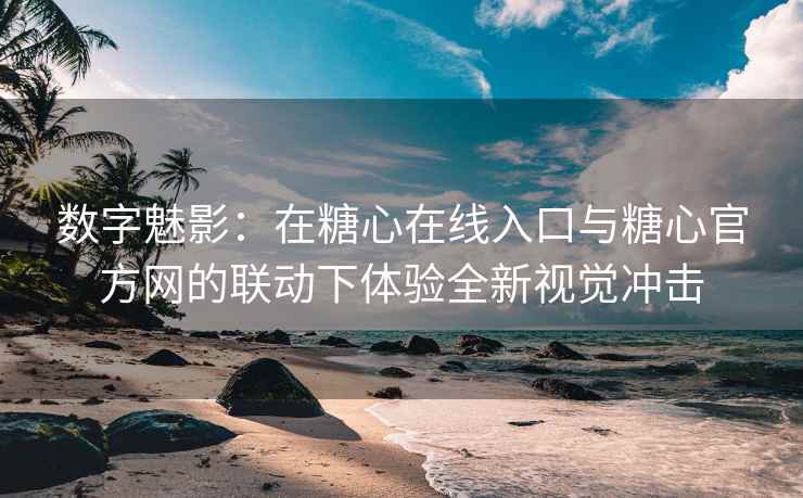 数字魅影：在糖心在线入口与糖心官方网的联动下体验全新视觉冲击