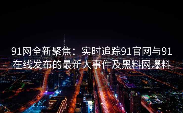 91网全新聚焦：实时追踪91官网与91在线发布的最新大事件及黑料网爆料