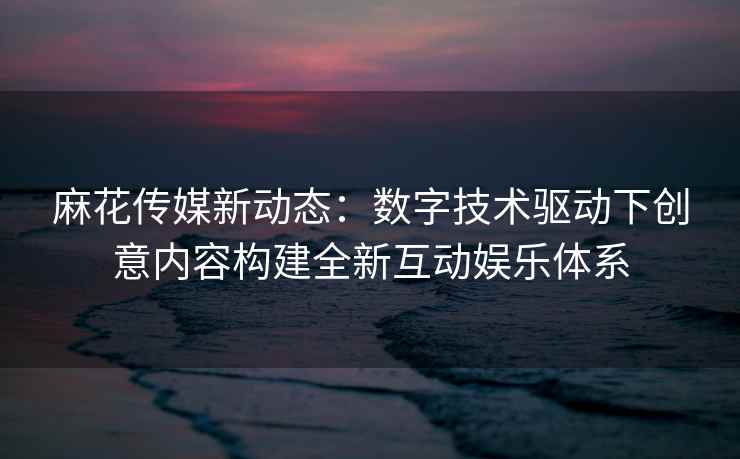 麻花传媒新动态：数字技术驱动下创意内容构建全新互动娱乐体系