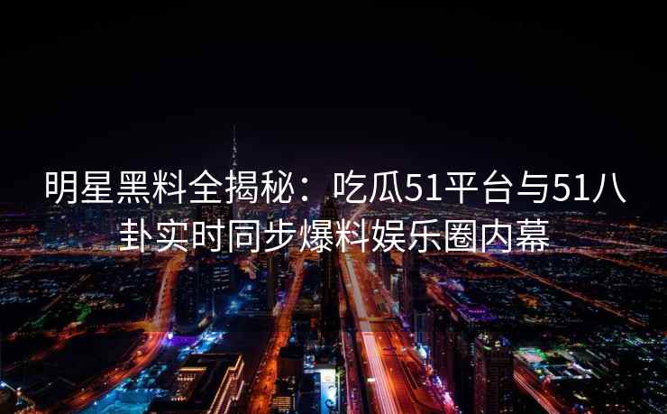 明星黑料全揭秘：吃瓜51平台与51八卦实时同步爆料娱乐圈内幕