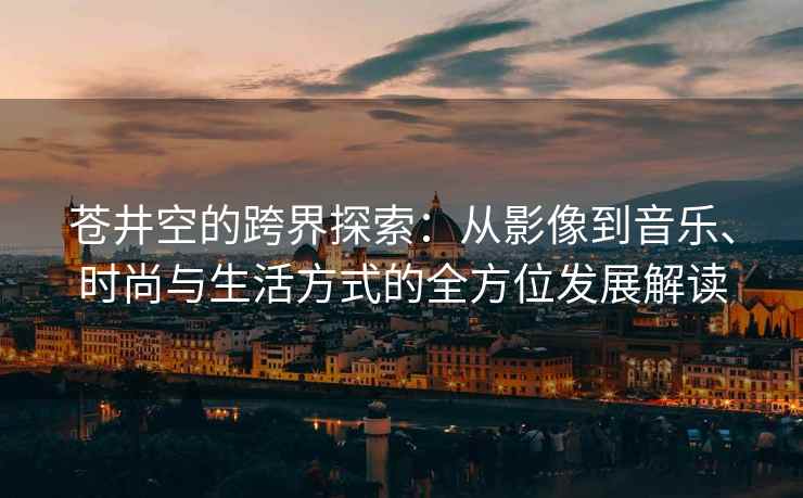 苍井空的跨界探索：从影像到音乐、时尚与生活方式的全方位发展解读